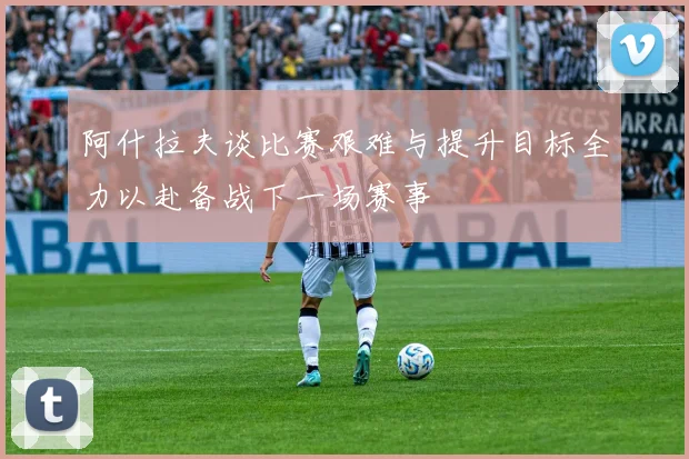 阿什拉夫谈比赛艰难与提升目标全力以赴备战下一场赛事