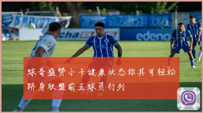 球哥盛赞小卡健康状态称其可轻松跻身联盟前五球员行列