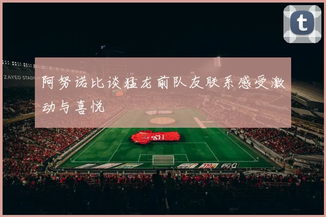 阿努诺比谈猛龙前队友联系感受激动与喜悦