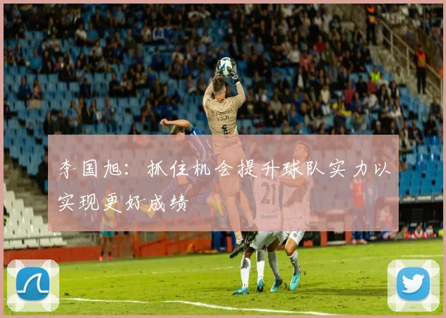 李国旭：抓住机会提升球队实力以实现更好成绩