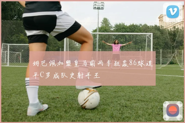 姆巴佩加盟皇马前两季狂轰86球追平C罗成队史射手王