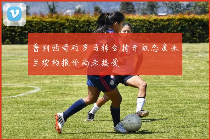 普利西奇对罗马转会持开放态度米兰续约报价尚未接受