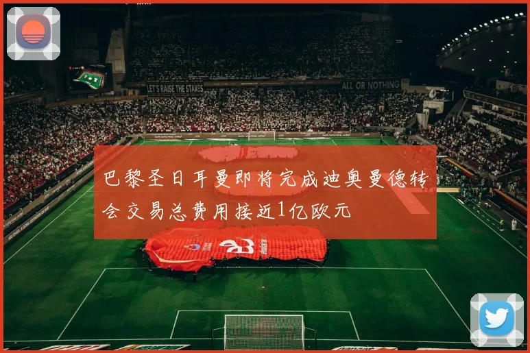 巴黎圣日耳曼即将完成迪奥曼德转会交易总费用接近1亿欧元