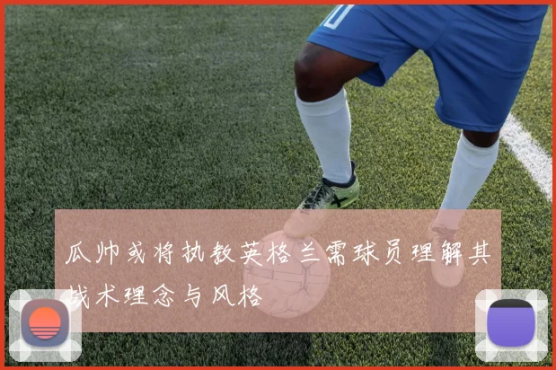 瓜帅或将执教英格兰需球员理解其战术理念与风格