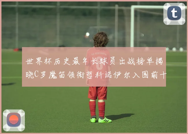 世界杯历史最年长球员出战榜单揭晓C罗魔笛领衔哲科诺伊尔入围前十