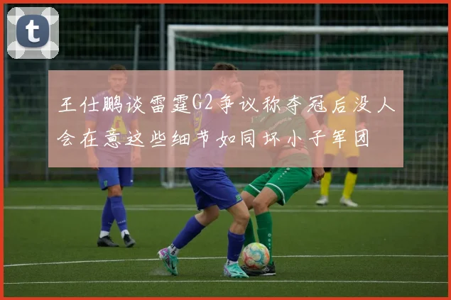 王仕鹏谈雷霆G2争议称夺冠后没人会在意这些细节如同坏小子军团