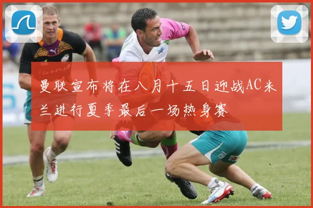 曼联宣布将在八月十五日迎战AC米兰进行夏季最后一场热身赛