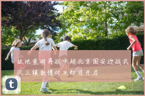故地重游再战中超北京国安迎战武汉三镇激情对决即将开启