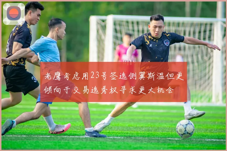老鹰考虑用23号签选侧翼斯温但更倾向于交易选秀权寻求更大机会